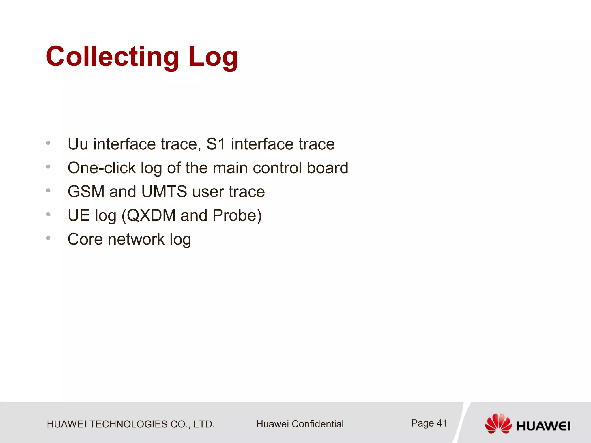 HUAWEI TECHNOLOGIES CO., LTD. Huawei Confidential
Collecting Log
• Uu interface trace, S1 interface trace
• One-click log of the main control board
• GSM and UMTS user trace
• UE log (QXDM and Probe)
• Core network log
Page 41
 
