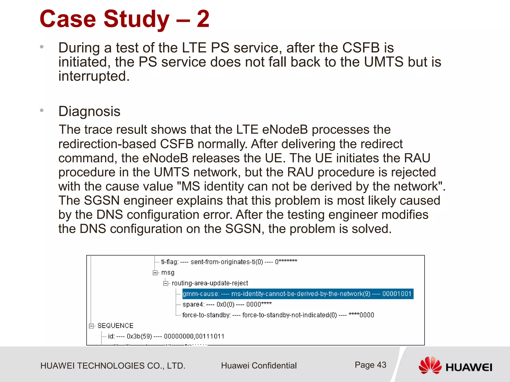HUAWEI TECHNOLOGIES CO., LTD. Huawei Confidential
Case Study – 2
• During a test of the LTE PS service, after the CSFB is
initiated, the PS service does not fall back to the UMTS but is
interrupted.
• Diagnosis
The trace result shows that the LTE eNodeB processes the
redirection-based CSFB normally. After delivering the redirect
command, the eNodeB releases the UE. The UE initiates the RAU
procedure in the UMTS network, but the RAU procedure is rejected
with the cause value "MS identity can not be derived by the network".
The SGSN engineer explains that this problem is most likely caused
by the DNS configuration error. After the testing engineer modifies
the DNS configuration on the SGSN, the problem is solved.
Page 43
 