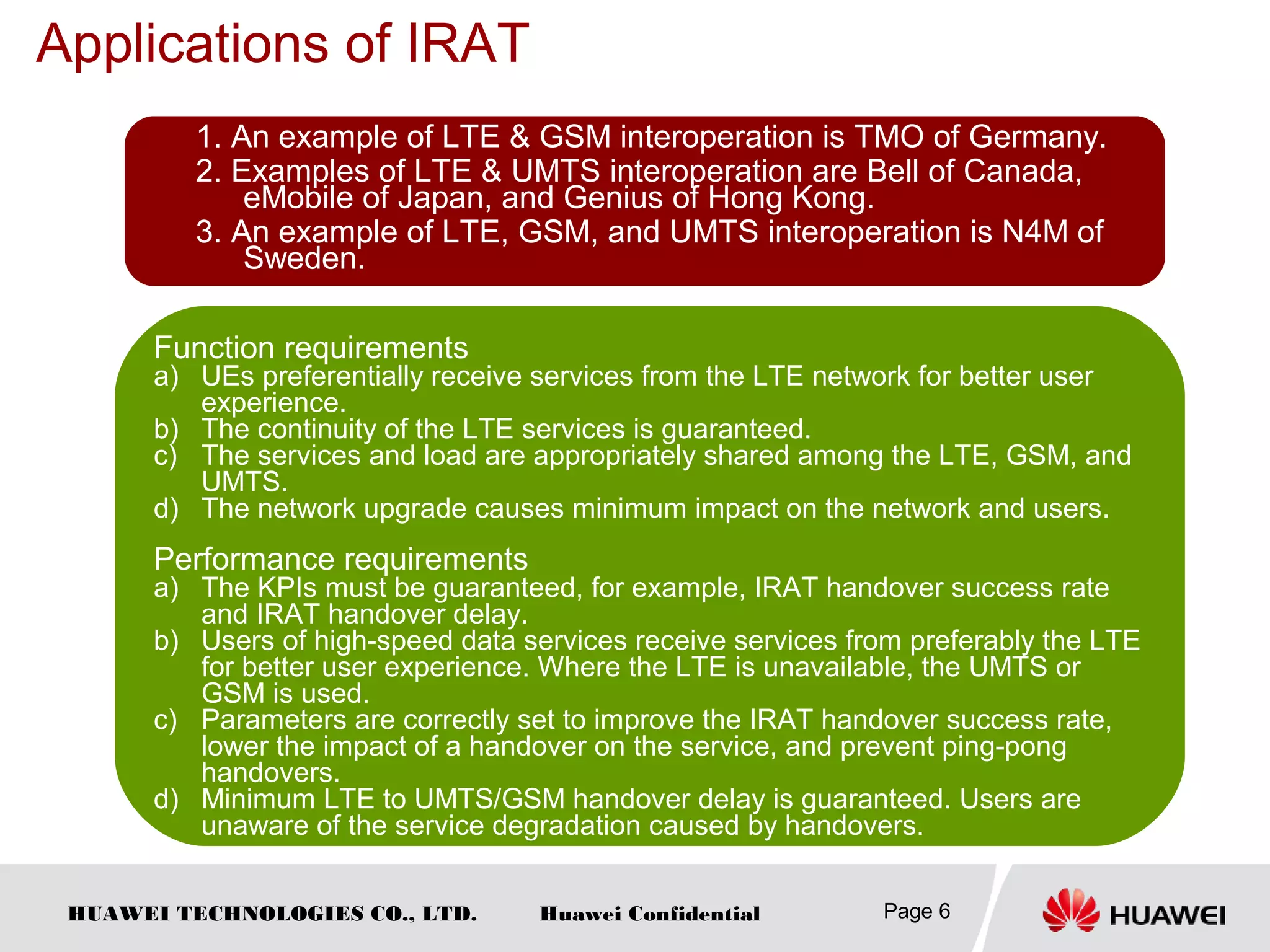 HUAWEI TECHNOLOGIES CO., LTD. Huawei Confidential
Applications of IRAT
Page 6
1. An example of LTE & GSM interoperation is TMO of Germany.
2. Examples of LTE & UMTS interoperation are Bell of Canada,
eMobile of Japan, and Genius of Hong Kong.
3. An example of LTE, GSM, and UMTS interoperation is N4M of
Sweden.
Function requirements
a) UEs preferentially receive services from the LTE network for better user
experience.
b) The continuity of the LTE services is guaranteed.
c) The services and load are appropriately shared among the LTE, GSM, and
UMTS.
d) The network upgrade causes minimum impact on the network and users.
Performance requirements
a) The KPIs must be guaranteed, for example, IRAT handover success rate
and IRAT handover delay.
b) Users of high-speed data services receive services from preferably the LTE
for better user experience. Where the LTE is unavailable, the UMTS or
GSM is used.
c) Parameters are correctly set to improve the IRAT handover success rate,
lower the impact of a handover on the service, and prevent ping-pong
handovers.
d) Minimum LTE to UMTS/GSM handover delay is guaranteed. Users are
unaware of the service degradation caused by handovers.
 