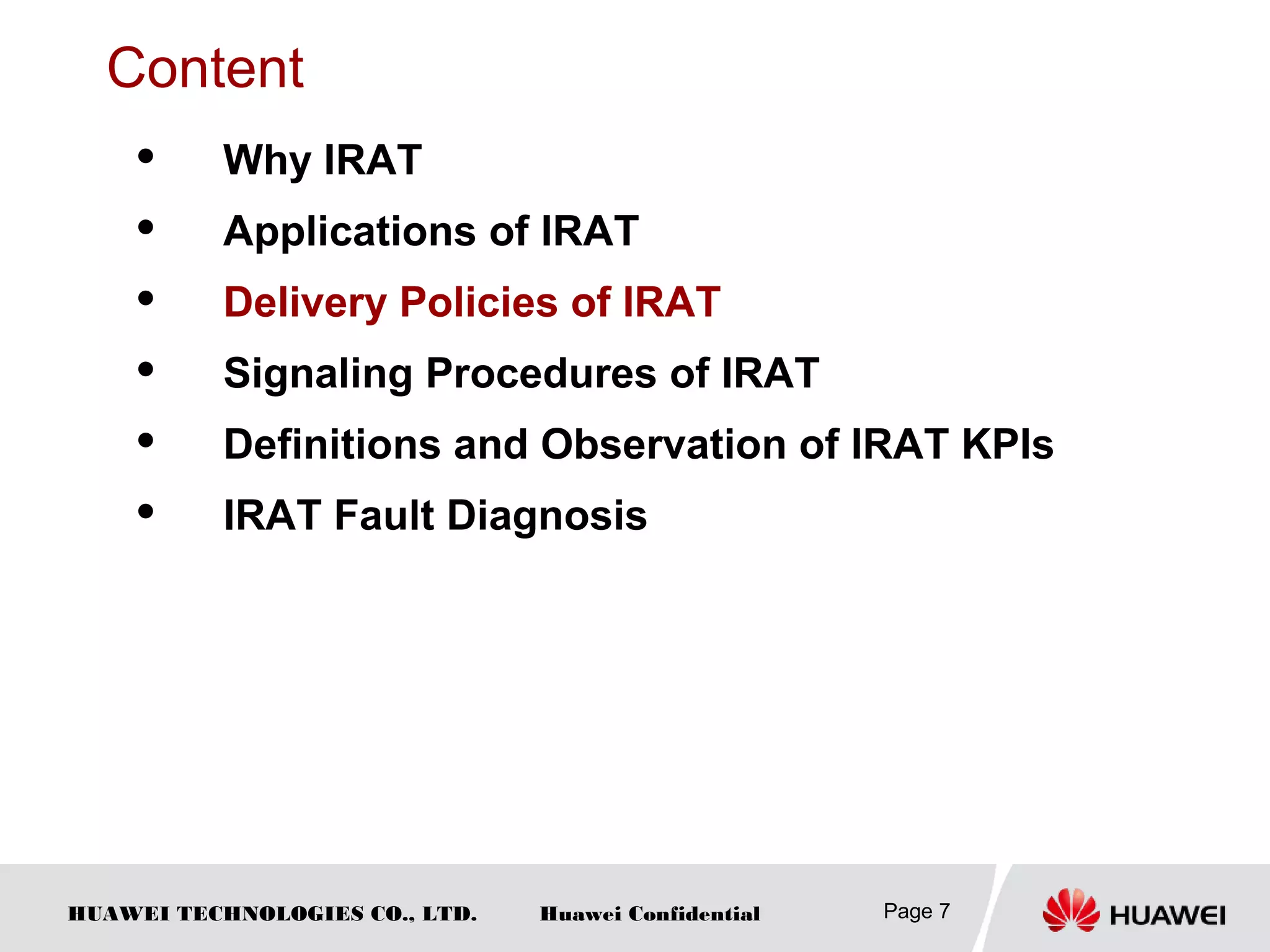 HUAWEI TECHNOLOGIES CO., LTD. Huawei Confidential Page 7
Content
 Why IRAT
 Applications of IRAT
 Delivery Policies of IRAT
 Signaling Procedures of IRAT
 Definitions and Observation of IRAT KPIs
 IRAT Fault Diagnosis
 