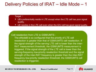 HUAWEI TECHNOLOGIES CO., LTD. Huawei Confidential
Delivery Policies of IRAT – Idle Mode – 1
Page 10
Target ：
 UEs preferentially reside in LTE except when the LTE cell has poor signal
quality.
 UE resides in the LTE cell even when the G/U cell has good signal quality.
Cell reselection from LTE to GSM/UMTS :
 The eNodeB is so configured that the priority of LTE cell
reselection is greater than that of GSM/UMTS cell reselection. If
the signal strength of the serving LTE cell is lower than the inter-
RAT measurement threshold, the GSM/UMTS measurement is
triggered. If the signal strength of the LTE cell is lower than the
serving-frequency low-priority reselection threshold and the signal
strength of the inter-RAT frequency is greater than the inter-RAT
frequency low-priority reselection threshold, the GSM/UMTS cell
reselection is triggered.
 