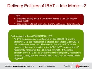 HUAWEI TECHNOLOGIES CO., LTD. Huawei Confidential
Delivery Policies of IRAT – Idle Mode – 2
Page 11
Target ：
 UEs preferentially reside in LTE except when the LTE cell has poor
signal quality.
 UEs reside in LTE cell even when the G/U cell has good signal quality.
L to G/U 小区重选 :
 在 eNodeB 配置 LTE 点的小区重 先 高于频 选优 级 GSM/UMTS ，
当 LTE 服 小区的信号低于 系 量 限触务 异 统测 门 发 GSM/UMTS 测
量，当 (LTE 小区信号 )<( 服 点低 先 重 限务频 优 级 选门 ) 并且 ( 异
系 信号统 )>( 系 点低 先 重 限异 统频 优 级 选门 ) 才会触 到发
GSM/UMTS 的小区重 。选
Cell reselection from GSM/UMTS to LTE:
 All LTE frequencies are configured on the BSC/RNC and the
priority of LTE cell reselection is greater than that of GSM/UMTS
cell reselection. After the UE returns to the idle or PCH mode
upon completion of a service in the GSM/UMTS network, the UE
periodically measures the LTE signal strength. If the signal
strength of the LTE cell is greater than the high-priority reselection
threshold configured on the BSC/RNC, the LTE cell reselection is
triggered.
 