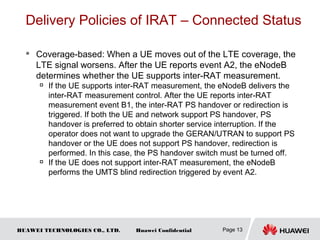HUAWEI TECHNOLOGIES CO., LTD. Huawei Confidential
Delivery Policies of IRAT – Connected Status
 Coverage-based: When a UE moves out of the LTE coverage, the
LTE signal worsens. After the UE reports event A2, the eNodeB
determines whether the UE supports inter-RAT measurement.

If the UE supports inter-RAT measurement, the eNodeB delivers the
inter-RAT measurement control. After the UE reports inter-RAT
measurement event B1, the inter-RAT PS handover or redirection is
triggered. If both the UE and network support PS handover, PS
handover is preferred to obtain shorter service interruption. If the
operator does not want to upgrade the GERAN/UTRAN to support PS
handover or the UE does not support PS handover, redirection is
performed. In this case, the PS handover switch must be turned off.

If the UE does not support inter-RAT measurement, the eNodeB
performs the UMTS blind redirection triggered by event A2.
Page 13
 
