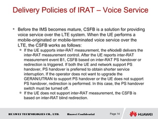HUAWEI TECHNOLOGIES CO., LTD. Huawei Confidential
Delivery Policies of IRAT – Voice Service
 Before the IMS becomes mature, CSFB is a solution for providing
voice service over the LTE system. When the UE performs a
mobile-originated or mobile-terminated voice service over the
LTE, the CSFB works as follows:

If the UE supports inter-RAT measurement, the eNodeB delivers the
inter-RAT measurement control. After the UE reports inter-RAT
measurement event B1, CSFB based on inter-RAT PS handover or
redirection is triggered. If both the UE and network support PS
handover, PS handover is preferred to obtain shorter service
interruption. If the operator does not want to upgrade the
GERAN/UTRAN to support PS handover or the UE does not support
PS handover, redirection is performed. In this case, the PS handover
switch must be turned off.

If the UE does not support inter-RAT measurement, the CSFB is
based on inter-RAT blind redirection.
Page 14
 
