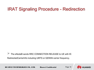 HUAWEI TECHNOLOGIES CO., LTD. Huawei Confidential
IRAT Signaling Procedure - Redirection
Page 18
 The eNodeB sends RRC CONNECTION RELEASE to UE with IE:
RedirectedCarrierInfo including UMTS or GERAN carrier frequency.
 