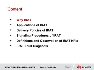 HUAWEI TECHNOLOGIES CO., LTD. Huawei Confidential Page 2
Content
 Why IRAT
 Applications of IRAT
 Delivery Policies of IRAT
 Signaling Procedures of IRAT
 Definitions and Observation of IRAT KPIs
 IRAT Fault Diagnosis
 