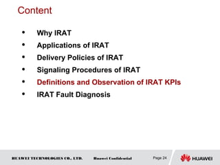 HUAWEI TECHNOLOGIES CO., LTD. Huawei Confidential Page 24
Content
 Why IRAT
 Applications of IRAT
 Delivery Policies of IRAT
 Signaling Procedures of IRAT
 Definitions and Observation of IRAT KPIs
 IRAT Fault Diagnosis
 