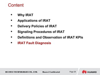 HUAWEI TECHNOLOGIES CO., LTD. Huawei Confidential Page 28
Content
 Why IRAT
 Applications of IRAT
 Delivery Policies of IRAT
 Signaling Procedures of IRAT
 Definitions and Observation of IRAT KPIs
 IRAT Fault Diagnosis
 