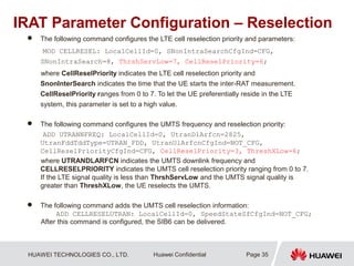HUAWEI TECHNOLOGIES CO., LTD. Huawei Confidential
IRAT Parameter Configuration – Reselection
 The following command configures the LTE cell reselection priority and parameters:
MOD CELLRESEL: LocalCellId=0, SNonIntraSearchCfgInd=CFG,
SNonIntraSearch=8, ThrshServLow=7, CellReselPriority=6;
where CellReselPriority indicates the LTE cell reselection priority and
SnonInterSearch indicates the time that the UE starts the inter-RAT measurement.
CellReselPriority ranges from 0 to 7. To let the UE preferentially reside in the LTE
system, this parameter is set to a high value.
 The following command configures the UMTS frequency and reselection priority:
ADD UTRANNFREQ: LocalCellId=0, UtranDlArfcn=2825,
UtranFddTddType=UTRAN_FDD, UtranUlArfcnCfgInd=NOT_CFG,
CellReselPriorityCfgInd=CFG, CellReselPriority=3, ThreshXLow=6;
where UTRANDLARFCN indicates the UMTS downlink frequency and
CELLRESELPRIORITY indicates the UMTS cell reselection priority ranging from 0 to 7.
If the LTE signal quality is less than ThrshServLow and the UMTS signal quality is
greater than ThreshXLow, the UE reselects the UMTS.
 The following command adds the UMTS cell reselection information:
ADD CELLRESELUTRAN: LocalCellId=0, SpeedStateSfCfgInd=NOT_CFG;
After this command is configured, the SIB6 can be delivered.
Page 35
 