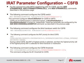 HUAWEI TECHNOLOGIES CO., LTD. Huawei Confidential
IRAT Parameter Configuration – CSFB
 For the command to add UMTS neighboring cells for CSFB, see the ADD
UTRANNFREQ, ADD UTRANEXTERNALCELL, and ADD UTRANNCELL commands
described in the previous page.
 The following command configures the CSFB switch:
MOD ENODEBALGOSWITCH: HoAlgoSwitch=UtranCsfbSwitch-1;
This command configures UtranCsfbSwitch for CSFB to UMTS.
CSFB can be PSHO-based or redirection-based, if UtranPsHoSwitch or
UtranRedirectSwitch is turned on, respectively. These two parameter are configured by the
ADD MOD ENODEBALGOSWITCH command, as described in the previous page.
 The following command configures the blind handover switch for CSFB:
MOD ENODEBALGOSWITCH: HoModeSwitch=BlindHoSwitch-1;
 The following command configures the RAT priority for blind CSFB:
MOD
CSFALLBACKBLINDHOCFG:CNOPERATORID=0,INTERRATHIGHESTPRI=UTRAN,INTERRAT
SECONDPRI=GERAN;
During a blind CSFB, the RAT of highest priority is selected, and then the highest-priority cell
of the highest-priority RAT is selected for blind handover or redirection.
 The following command configures the CSFB threshold:
MOD CSFALLBACKHO:LOCALCELLID=0,CSFBHOUTRANB1THDRSCP=-103;
This command configures the B1 threshold for CSFB.
Page 37
 