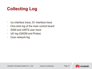 HUAWEI TECHNOLOGIES CO., LTD. Huawei Confidential
Collecting Log
• Uu interface trace, S1 interface trace
• One-click log of the main control board
• GSM and UMTS user trace
• UE log (QXDM and Probe)
• Core network log
Page 41
 