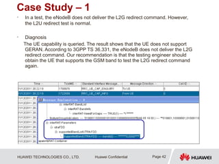 HUAWEI TECHNOLOGIES CO., LTD. Huawei Confidential
Case Study – 1
• In a test, the eNodeB does not deliver the L2G redirect command. However,
the L2U redirect test is normal.
• Diagnosis
The UE capability is queried. The result shows that the UE does not support
GERAN. According to 3GPP TS 36.331, the eNodeB does not deliver the L2G
redirect command. Our recommendation is that the testing engineer should
obtain the UE that supports the GSM band to test the L2G redirect command
again.
Page 42
 
