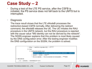 HUAWEI TECHNOLOGIES CO., LTD. Huawei Confidential
Case Study – 2
• During a test of the LTE PS service, after the CSFB is
initiated, the PS service does not fall back to the UMTS but is
interrupted.
• Diagnosis
The trace result shows that the LTE eNodeB processes the
redirection-based CSFB normally. After delivering the redirect
command, the eNodeB releases the UE. The UE initiates the RAU
procedure in the UMTS network, but the RAU procedure is rejected
with the cause value "MS identity can not be derived by the network".
The SGSN engineer explains that this problem is most likely caused
by the DNS configuration error. After the testing engineer modifies
the DNS configuration on the SGSN, the problem is solved.
Page 43
 