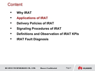 HUAWEI TECHNOLOGIES CO., LTD. Huawei Confidential Page 5
Content
 Why IRAT
 Applications of IRAT
 Delivery Policies of IRAT
 Signaling Procedures of IRAT
 Definitions and Observation of IRAT KPIs
 IRAT Fault Diagnosis
 