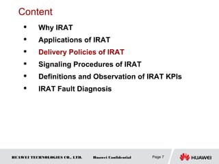 HUAWEI TECHNOLOGIES CO., LTD. Huawei Confidential Page 7
Content
 Why IRAT
 Applications of IRAT
 Delivery Policies of IRAT
 Signaling Procedures of IRAT
 Definitions and Observation of IRAT KPIs
 IRAT Fault Diagnosis
 