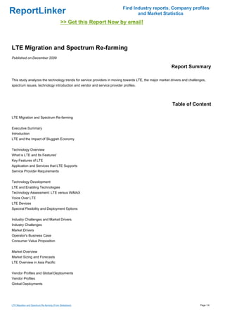 Find Industry reports, Company profiles
ReportLinker                                                                    and Market Statistics
                                            >> Get this Report Now by email!



LTE Migration and Spectrum Re-farming
Published on December 2009

                                                                                                        Report Summary

This study analyzes the technology trends for service providers in moving towards LTE, the major market drivers and challenges,
spectrum issues, technology introduction and vendor and service provider profiles.




                                                                                                         Table of Content

LTE Migration and Spectrum Re-farming


Executive Summary
Introduction
LTE and the Impact of Sluggish Economy


Technology Overview
What is LTE and Its Features'
Key Features of LTE
Application and Services that LTE Supports
Service Provider Requirements


Technology Development
LTE and Enabling Technologies
Technology Assessment: LTE versus WiMAX
Voice Over LTE
LTE Devices
Spectral Flexibility and Deployment Options


Industry Challenges and Market Drivers
Industry Challenges
Market Drivers
Operator's Business Case
Consumer Value Proposition


Market Overview
Market Sizing and Forecasts
LTE Overview in Asia Pacific


Vendor Profiles and Global Deployments
Vendor Profiles
Global Deployments




LTE Migration and Spectrum Re-farming (From Slideshare)                                                                    Page 1/4
 