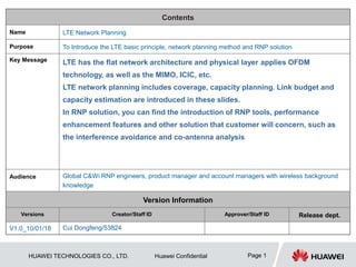 HUAWEI TECHNOLOGIES CO., LTD. Huawei Confidential Page 1
Contents
Name LTE Network Planning
Purpose To Introduce the LTE basic principle, network planning method and RNP solution
Key Message LTE has the flat network architecture and physical layer applies OFDM
technology, as well as the MIMO, ICIC, etc.
LTE network planning includes coverage, capacity planning. Link budget and
capacity estimation are introduced in these slides.
In RNP solution, you can find the introduction of RNP tools, performance
enhancement features and other solution that customer will concern, such as
the interference avoidance and co-antenna analysis
Audience Global C&Wi RNP engineers, product manager and account managers with wireless background
knowledge
Version Information
Versions Creator/Staff ID Approver/Staff ID Release dept.
V1.0_10/01/18 Cui Dongfeng/53824
 