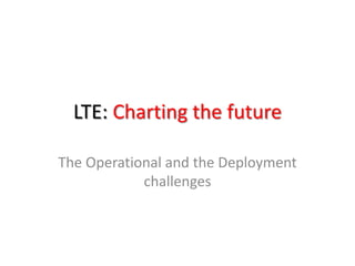 LTE: Charting the future

The Operational and the Deployment
            challenges
 