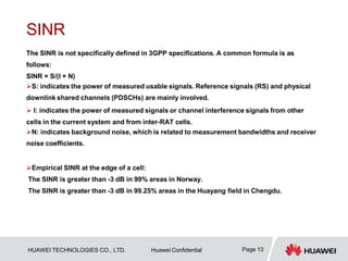 SINR
Page 13
HUAWEI TECHNOLOGIES CO., LTD. Huawei Confidential
The SINR is not specifically defined in 3GPP specifications. A common formula is as
follows:
SINR = S/(I + N)
S: indicates the power of measured usable signals. Reference signals (RS) and physical
downlink shared channels (PDSCHs) are mainly involved.
 I: indicates the power of measured signals or channel interference signals from other
cells in the current system and from inter-RAT cells.
N: indicates background noise, which is related to measurement bandwidths and receiver
noise coefficients.
Empirical SINR at the edge of a cell:
The SINR is greater than -3 dB in 99% areas in Norway.
The SINR is greater than -3 dB in 99.25% areas in the Huayang field in Chengdu.
 