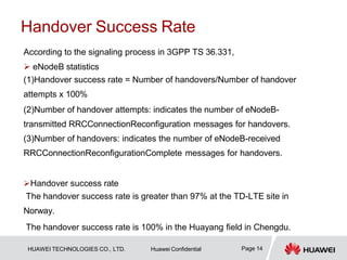 Handover Success Rate
Page 14
HUAWEI TECHNOLOGIES CO., LTD. Huawei Confidential
According to the signaling process in 3GPP TS 36.331,
 eNodeB statistics
(1)Handover success rate = Number of handovers/Number of handover
attempts x 100%
(2)Number of handover attempts: indicates the number of eNodeB-
transmitted RRCConnectionReconfiguration messages for handovers.
(3)Number of handovers: indicates the number of eNodeB-received
RRCConnectionReconfigurationComplete messages for handovers.
Handover success rate
The handover success rate is greater than 97% at the TD-LTE site in
Norway.
The handover success rate is 100% in the Huayang field in Chengdu.
 