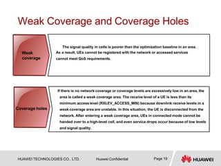 Weak Coverage and Coverage Holes
The signal quality in cells is poorer than the optimization baseline in an area.
As a result, UEs cannot be registered with the network or accessed services
cannot meet QoS requirements.
If there is no network coverage or coverage levels are excessively low in an area, the
area is called a weak coverage area. The receive level of a UE is less than its
minimum access level (RXLEV_ACCESS_MIN) because downlink receive levels in a
weak coverage area are unstable. In this situation, the UE is disconnected from the
network. After entering a weak coverage area, UEs in connected mode cannot be
handed over to a high-level cell, and even service drops occur because of low levels
and signal quality.
Weak
coverage
Page 19
HUAWEI TECHNOLOGIES CO., LTD. Huawei Confidential
Coverage holes
 