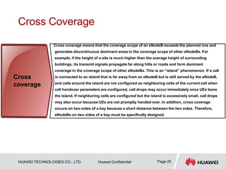 Cross Coverage
Cross coverage means that the coverage scope of an eNodeB exceeds the planned one and
generates discontinuous dominant areas in the coverage scope of other eNodeBs. For
example, if the height of a site is much higher than the average height of surrounding
buildings, its transmit signals propagate far along hills or roads and form dominant
coverage in the coverage scope of other eNodeBs. This is an “island” phenomenon. If a call
is connected to an island that is far away from an eNodeB but is still served by the eNodeB,
and cells around the island are not configured as neighboring cells of the current cell when
cell handover parameters are configured, call drops may occur immediately once UEs leave
the island. If neighboring cells are configured but the island is excessively small, call drops
may also occur because UEs are not promptly handed over. In addition, cross coverage
occurs on two sides of a bay because a short distance between the two sides. Therefore,
eNodeBs on two sides of a bay must be specifically designed.
Cross
coverage
Page 25
HUAWEI TECHNOLOGIES CO., LTD. Huawei Confidential
 