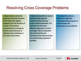 Resolving Cross Coverage Problems
…
Adjust antenna tilts or replace
antennas with large-tilt
antennas while ensuring
proper antenna azimuths. Tilt
adjustment is the most
effective approach to control
coverage. Tilts are classified
into electrical tilts and
mechanical tilts. Electrical tilts
are preferentially adjusted if
possible.
Adjust antenna azimuths
properly so that the direction
of the main lobe slightly
obliques from the direction of
a street. This reduces
excessively far coverage by
electric waves because of
reflection from buildings on
two sides of the street.
Decrease the antenna
height for a high site.
Decrease transmit power of
carriers when cell
performance is not affected.
Page 26
HUAWEI TECHNOLOGIES CO., LTD. Huawei Confidential
 