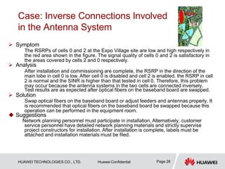 Case: Inverse Connections Involved
in the Antenna System
 Symptom
The RSRPs of cells 0 and 2 at the Expo Village site are low and high respectively in
the red area shown in the figure. The signal quality of cells 0 and 2 is satisfactory in
the areas covered by cells 2 and 0 respectively.
 Analysis
After installation and commissioning are complete, the RSRP in the direction of the
main lobe in cell 0 is low. After cell 0 is disabled and cell 2 is enabled, the RSRP in cell
2 is normal and the SINR is higher than that tested in cell 0. Therefore, this problem
may occur because the antenna systems in the two cells are connected inversely.
Test results are as expected after optical fibers on the baseband board are swapped.
 Solution
Swap optical fibers on the baseband board or adjust feeders and antennas properly. It
is recommended that optical fibers on the baseband board be swapped because this
operation can be performed in the equipment room.
 Suggestions
Network planning personnel must participate in installation. Alternatively, customer
service personnel have detailed network planning materials and strictly supervise
project constructors for installation. After installation is complete, labels must be
attached and installation materials must be filed.
Page 28
HUAWEI TECHNOLOGIES CO., LTD. Huawei Confidential
 