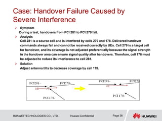 Case: Handover Failure Caused by
Severe Interference
 Symptom
During a test, handovers from PCI 281 to PCI 279 fail.
 Analysis
Cell 281 is a source cell and is interfered by cells 279 and 178. Delivered handover
commands always fail and cannot be received correctly by UEs. Cell 279 is a target cell
for handover, and its coverage is not adjusted preferentially because the signal strength
in the handover area can ensure signal quality after handovers. Therefore, cell 178 must
be adjusted to reduce its interference to cell 281.
 Solution
Adjust antenna tilts to decrease coverage by cell 178.
Page 36
HUAWEI TECHNOLOGIES CO., LTD. Huawei Confidential
 