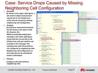 Case: Service Drops Caused by Missing
Neighboring Cell Configuration
Page 40
HUAWEI TECHNOLOGIES CO., LTD. Huawei Confidential
 Symptom
As shown in the upper right figure, a
UE sends multiple measurement
reports but is not handed over,
which may be caused by missing
neighboring cell configuration.
 Analysis
According to measurement reports,
the UE sends an A3 report of cell
64. However, the
RRCConnectionReconfiguration
message in the lower right figure
shows that the current cell is cell
278 (the first cell) and cell 64 is not
included in the message. This
indicates that cells 278 and 64 are
not configured as neighboring cells.
Neighboring cell configuration on
live networks can be checked for
further confirmation.
 Solution
Configure cells 278 and 64 as
neighboring cells.
 