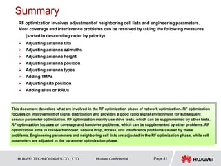 Summary
Page 41
HUAWEI TECHNOLOGIES CO., LTD. Huawei Confidential
RF optimization involves adjustment of neighboring cell lists and engineering parameters.
Most coverage and interference problems can be resolved by taking the following measures
(sorted in descending order by priority):
 Adjusting antenna tilts
 Adjusting antenna azimuths
 Adjusting antenna height
 Adjusting antenna position
 Adjusting antenna types
 Adding TMAs
 Adjusting site position
 Adding sites or RRUs
This document describes what are involved in the RF optimization phase of network optimization. RF optimization
focuses on improvement of signal distribution and provides a good radio signal environment for subsequent
service parameter optimization. RF optimization mainly use drive tests, which can be supplemented by other tests.
RF optimization focuses on coverage and handover problems, which can be supplemented by other problems. RF
optimization aims to resolve handover, service drop, access, and interference problems caused by these
problems. Engineering parameters and neighboring cell lists are adjusted in the RF optimization phase, while cell
parameters are adjusted in the parameter optimization phase.
 