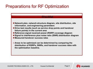 Preparations for RF Optimization
Checklist
Network plan, network structure diagram, site distribution, site
information, and engineering parameters
Drive test results (such as service drop points and handover
failure points) in the current area
Reference signal received power (RSRP) coverage diagram
Signal to interference plus noise ratio (SINR) distribution diagram
Measured handover success rates
Areas to be optimized can be determined by comparing the
distribution of RSRPs, SINRs, and handover success rates with
the optimization baseline.
Page 8
HUAWEI TECHNOLOGIES CO., LTD. Huawei Confidential
 