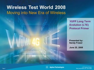 Wireless Test World 2008
         Moving into New Era of Wireless

                                           3GPP Long Term
                                           Evolution (LTE)
                                           Protocol Primer



                                           Presented by:
                                           Sandy Fraser

                                           June 25, 2008




                                                            LTE Protocol Primer
Page 1                                           Web presentation 25th June 2008
 