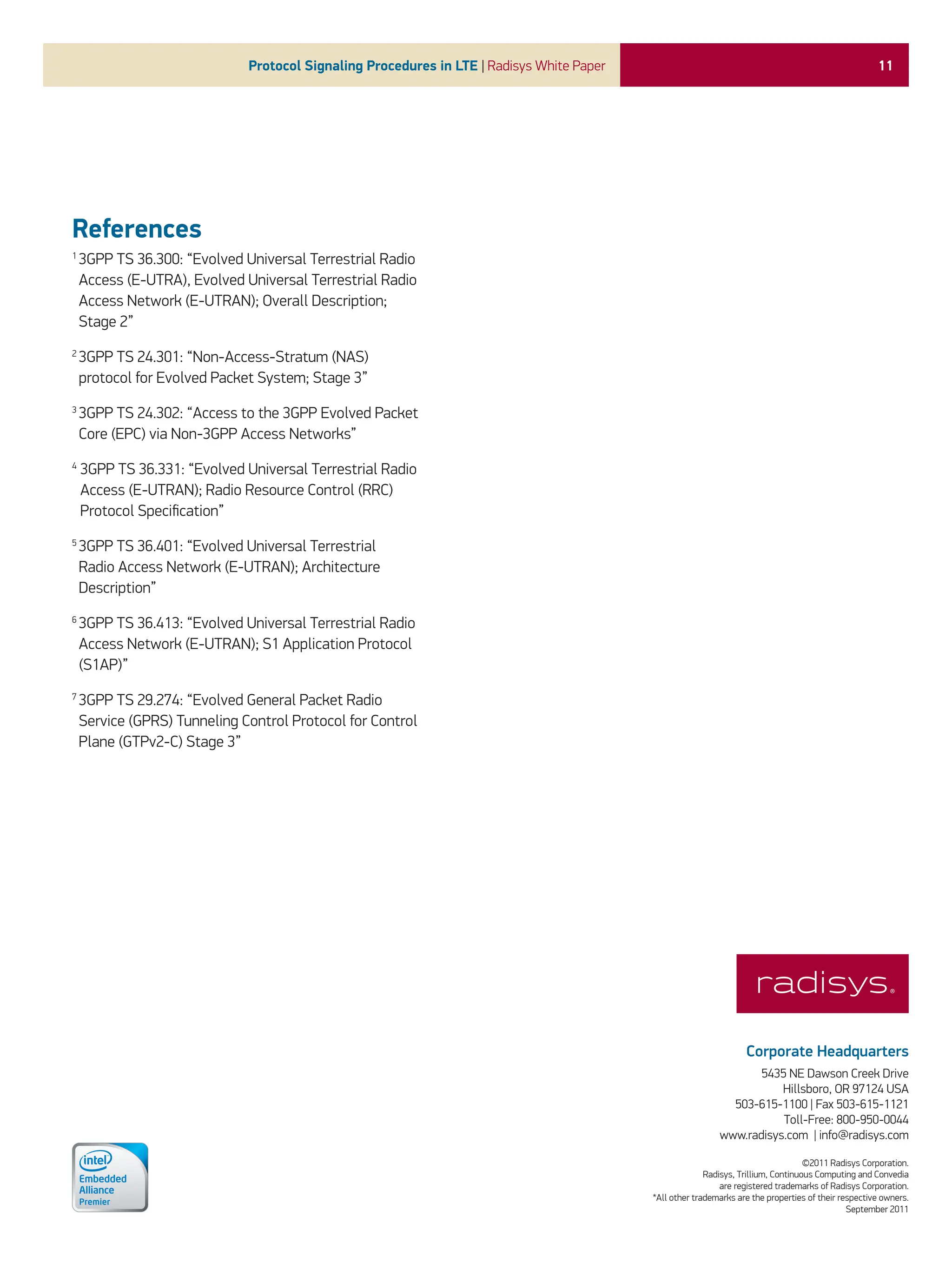 11
Protocol Signaling Procedures in LTE | Radisys White Paper
Corporate Headquarters
5435 NE Dawson Creek Drive
Hillsboro, OR 97124 USA
503-615-1100 | Fax 503-615-1121
Toll-Free: 800-950-0044
www.radisys.com | info@radisys.com
©2011 Radisys Corporation.
Radisys, Trillium, Continuous Computing and Convedia
are registered trademarks of Radisys Corporation.
*All other trademarks are the properties of their respective owners.
September 2011
References
1 
3GPP TS 36.300: “Evolved Universal Terrestrial Radio
Access (E-UTRA), Evolved Universal Terrestrial Radio
Access Network (E-UTRAN); Overall Description;
Stage 2”
2 
3GPP TS 24.301: “Non-Access-Stratum (NAS)
protocol for Evolved Packet System; Stage 3”
3 
3GPP TS 24.302: “Access to the 3GPP Evolved Packet
Core (EPC) via Non-3GPP Access Networks”
4

3GPP TS 36.331: “Evolved Universal Terrestrial Radio
Access (E-UTRAN); Radio Resource Control (RRC)
Protocol Specification”
5 
3GPP TS 36.401: “Evolved Universal Terrestrial
Radio Access Network (E-UTRAN); Architecture
Description”
6 
3GPP TS 36.413: “Evolved Universal Terrestrial Radio
Access Network (E-UTRAN); S1 Application Protocol
(S1AP)”
7 
3GPP TS 29.274: “Evolved General Packet Radio
Service (GPRS) Tunneling Control Protocol for Control
Plane (GTPv2-C) Stage 3”
 