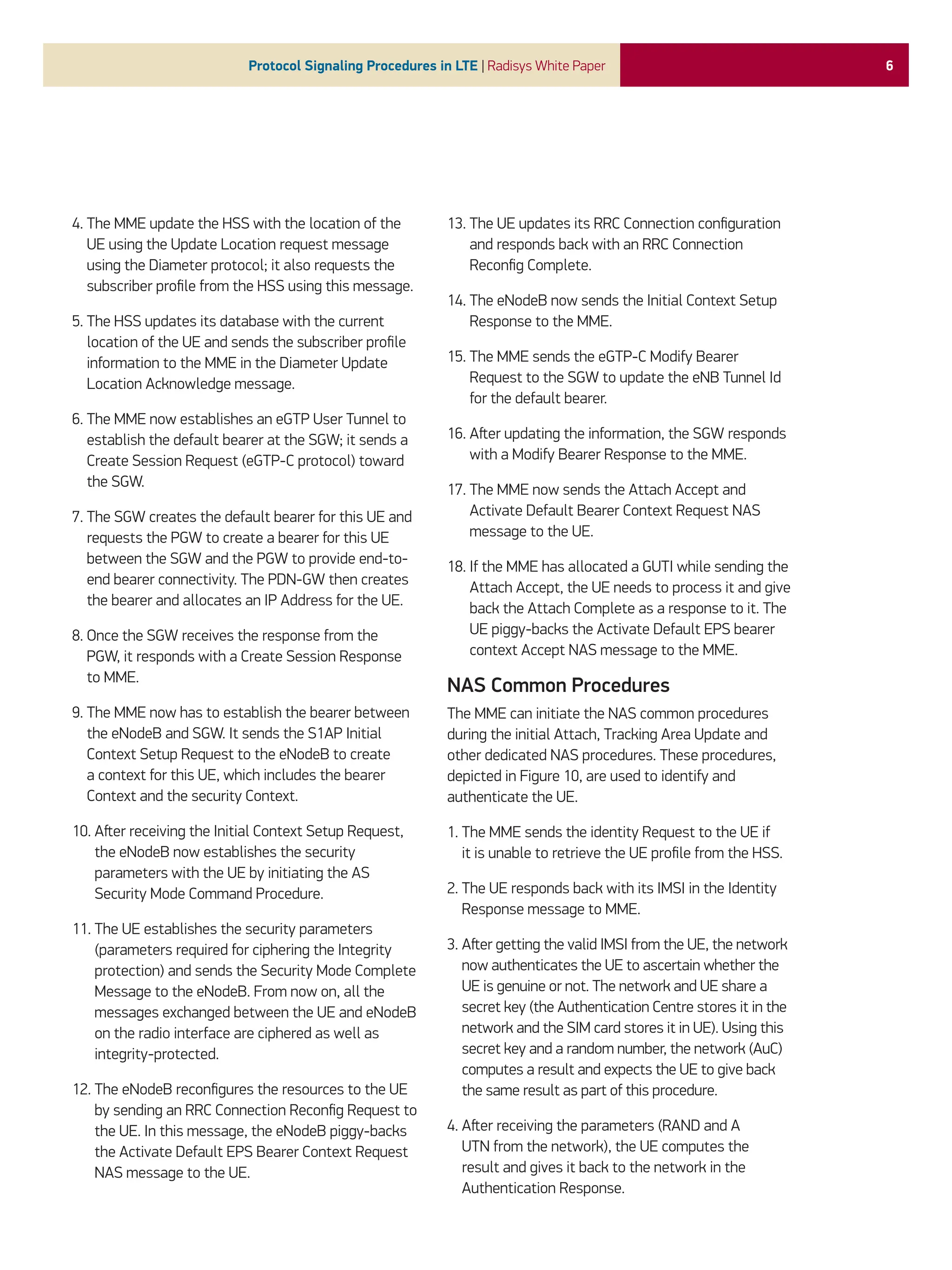 6
Protocol Signaling Procedures in LTE | Radisys White Paper
4. 
The MME update the HSS with the location of the
UE using the Update Location request message
using the Diameter protocol; it also requests the
subscriber profile from the HSS using this message.
5. 
The HSS updates its database with the current
location of the UE and sends the subscriber profile
information to the MME in the Diameter Update
Location Acknowledge message.
6. 
The MME now establishes an eGTP User Tunnel to
establish the default bearer at the SGW; it sends a
Create Session Request (eGTP-C protocol) toward
the SGW.
7. 
The SGW creates the default bearer for this UE and
requests the PGW to create a bearer for this UE
between the SGW and the PGW to provide end-to-
end bearer connectivity. The PDN-GW then creates
the bearer and allocates an IP Address for the UE.
8. 
Once the SGW receives the response from the
PGW, it responds with a Create Session Response
to MME.
9. 
The MME now has to establish the bearer between
the eNodeB and SGW. It sends the S1AP Initial
Context Setup Request to the eNodeB to create
a context for this UE, which includes the bearer
Context and the security Context.
10. 
After receiving the Initial Context Setup Request,
the eNodeB now establishes the security
parameters with the UE by initiating the AS
Security Mode Command Procedure.
11. 
The UE establishes the security parameters
(parameters required for ciphering the Integrity
protection) and sends the Security Mode Complete
Message to the eNodeB. From now on, all the
messages exchanged between the UE and eNodeB
on the radio interface are ciphered as well as
integrity-protected.
12. 
The eNodeB reconfigures the resources to the UE
by sending an RRC Connection Reconfig Request to
the UE. In this message, the eNodeB piggy-backs
the Activate Default EPS Bearer Context Request
NAS message to the UE.
13. 
The UE updates its RRC Connection configuration
and responds back with an RRC Connection
Reconfig Complete.
14. 
The eNodeB now sends the Initial Context Setup
Response to the MME.
15. 
The MME sends the eGTP-C Modify Bearer
Request to the SGW to update the eNB Tunnel Id
for the default bearer.
16. 
After updating the information, the SGW responds
with a Modify Bearer Response to the MME.
17. 
The MME now sends the Attach Accept and
Activate Default Bearer Context Request NAS
message to the UE.
18. 
If the MME has allocated a GUTI while sending the
Attach Accept, the UE needs to process it and give
back the Attach Complete as a response to it. The
UE piggy-backs the Activate Default EPS bearer
context Accept NAS message to the MME.
NAS Common Procedures
The MME can initiate the NAS common procedures
during the initial Attach, Tracking Area Update and
other dedicated NAS procedures. These procedures,
depicted in Figure 10, are used to identify and
authenticate the UE.
1. 
The MME sends the identity Request to the UE if
it is unable to retrieve the UE profile from the HSS.
2. 
The UE responds back with its IMSI in the Identity
Response message to MME.
3. 
After getting the valid IMSI from the UE, the network
now authenticates the UE to ascertain whether the
UE is genuine or not. The network and UE share a
secret key (the Authentication Centre stores it in the
network and the SIM card stores it in UE). Using this
secret key and a random number, the network (AuC)
computes a result and expects the UE to give back
the same result as part of this procedure.
4. 
After receiving the parameters (RAND and A
UTN from the network), the UE computes the
result and gives it back to the network in the
Authentication Response.
 