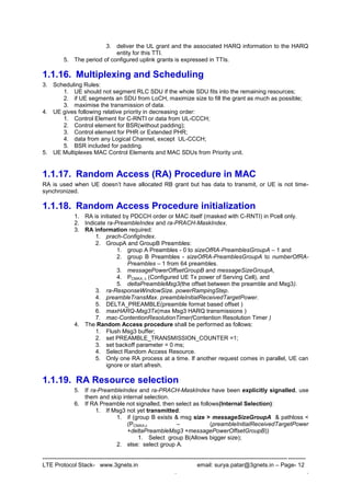 --------------------------------------------------------------------------------------------------------------------------------------
LTE Protocol Stack- www.3gnets.in email: surya.patar@3gnets.in – Page- 12
. .
3. deliver the UL grant and the associated HARQ information to the HARQ
entity for this TTI.
5. The period of configured uplink grants is expressed in TTIs.
1.1.16. Multiplexing and Scheduling
3. Scheduling Rules:
1. UE should not segment RLC SDU if the whole SDU fits into the remaining resources;
2. if UE segments an SDU from LoCH, maximize size to fill the grant as much as possible;
3. maximise the transmission of data.
4. UE gives following relative priority in decreasing order:
1. Control Element for C-RNTI or data from UL-CCCH;
2. Control element for BSR(without padding);
3. Control element for PHR or Extended PHR;
4. data from any Logical Channel, except UL-CCCH;
5. BSR included for padding.
5. UE Multiplexes MAC Control Elements and MAC SDUs from Priority unit.
1.1.17. Random Access (RA) Procedure in MAC
RA is used when UE doesn‟t have allocated RB grant but has data to transmit, or UE is not time-
synchronized.
1.1.18. Random Access Procedure initialization
1. RA is initiated by PDCCH order or MAC itself (masked with C-RNTI) in Pcell only.
2. Indicate ra-PreambleIndex and ra-PRACH-MaskIndex.
3. RA information required:
1. prach-ConfigIndex.
2. GroupA and GroupB Preambles:
1. group A Preambles - 0 to sizeOfRA-PreamblesGroupA – 1 and
2. group B Preambles - sizeOfRA-PreamblesGroupA to numberOfRA-
Preambles – 1 from 64 preambles.
3. messagePowerOffsetGroupB and messageSizeGroupA,
4. PCMAX, c (Configured UE Tx power of Serving Cell), and
5. deltaPreambleMsg3(the offset between the preamble and Msg3).
3. ra-ResponseWindowSize. powerRampingStep.
4. preambleTransMax. preambleInitialReceivedTargetPower.
5. DELTA_PREAMBLE(preamble format based offset )
6. maxHARQ-Msg3Tx(max Msg3 HARQ transmissions )
7. mac-ContentionResolutionTimer(Contention Resolution Timer )
4. The Random Access procedure shall be performed as follows:
1. Flush Msg3 buffer;
2. set PREAMBLE_TRANSMISSION_COUNTER =1;
3. set backoff parameter = 0 ms;
4. Select Random Access Resource.
5. Only one RA process at a time. If another request comes in parallel, UE can
ignore or start afresh.
1.1.19. RA Resource selection
5. If ra-PreambleIndex and ra-PRACH-MaskIndex have been explicitly signalled, use
them and skip internal selection.
6. If RA Preamble not signalled, then select as follows(Internal Selection):
1. If Msg3 not yet transmitted:
1. if (group B exists & msg size > messageSizeGroupA & pathloss <
(PCMAX,c – (preambleInitialReceivedTargetPower
+deltaPreambleMsg3 +messagePowerOffsetGroupB))
1. Select group B(Allows bigger size);
2. else: select group A.
 