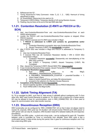 --------------------------------------------------------------------------------------------------------------------------------------
LTE Protocol Stack- www.3gnets.in email: surya.patar@3gnets.in – Page- 14
. .
6. R(Reserved bit)="0";
7. Timing Advance(TA,11bits) Command:- Index TA (0, 1, 2… 1282) amount of timing
adjustment to apply.
8. UL Grant(20bits): Resources to be used on UL.
9. Temporary C-RNTI(16bits): Temporary identity of UE during Random Access.
10. Padding may be there at the end of the last RAR data field.
1.1.21. Contention Resolution (C-RNTI on PDCCH or DL-
SCH)
1. start mac-ContentionResolutionTimer and mac-ContentionResolutionTimer at each
HARQ retransmission;
2. monitor the PDCCH until mac-ContentionResolutionTimer expires or stopped; When
PDCCH received:
3. When PDCCH received and if C-RNTI was included in Msg3:
1. If PDCCH is addressed to C-RNTI and contains UL grant(definite earlier
success)
1. Contention Resolution successful; stop mac-ContentionResolutionTimer;
2. discard Temporary C-RNTI; RA successfully completed.
4. else if CCCH SDU was included in Msg3 and PDCCH is addressed to Temporary C-
RNTI:
2. stop mac-ContentionResolutionTimer;
3. if received PDU has UE Contention Resolution Identity = CRI in CCCH SDU
transmitted in Msg3:
1. Contention Resolution successful; Disassembly and demultiplexing of the
MAC PDU continue;
2. Set C-RNTI = Temporary C-RNTI; discard Temporary C-RNTI; RA
Completed.
5. Else - discard the Temporary C-RNTI; Discard MAC PDU; Unsuccessful.
6. if mac-ContentionResolutionTimer expires: discard Temporary C-RNTI; Unsuccessful.
7. if Contention Resolution Unsuccessful
3. flush HARQ buffer in the Msg3;
PREAMBLE_TRANSMISSION_COUNTER++;
4. If PREAMBLE_TRANSMISSION_COUNTER = preambleTransMax + 1:
Inform Upper Layers.
5. Select a random backoff time; and delay RA retransmission.
6. proceed to the selection of a Random Access Resource.
8. Completion of the Random Access Successfully
4. Discard explicitly signalled ra-PreambleIndex and ra-PRACH-MaskIndex;
5. Flush HARQ buffer in the Msg3 buffer.
1.1.22. Uplink Timing Alignment (TA)
UL TA is managed by MAC, such that UL data arrives in eNodeB without overlapping with Tx from
other UEs. MAC uses Control Elements to update UL TA. When a UE is inactive for a certain period,
UE may be allowed to lose UL synchronization, even in RRC_CONNECTED. RA is then used to
regain UL synchronization when data transfer resumes.
1.1.23. Discontinuous Reception (DRX)
DRX functionality can be configured for „RRC_CONNECTED‟ UE so that it does not always need to
monitor DL channels. DRX cycle has „On Duration‟ (UE should monitor PDCCH) and „DRX period‟ or
„OFF period‟ (UE can skip DL reception). DRX Duration trade-off is between battery life and response-
time-latency.
To solve this, two DRX cycles – a short and a long cycle – can be configured for each UE. Transition
between cycle is controlled by Timer or commands from eNodeB. Short DRX cycle is like a
confirmation period. If data arrives during this period, then it goes for continuous reception and if not
then enters long DRX cycle.
 