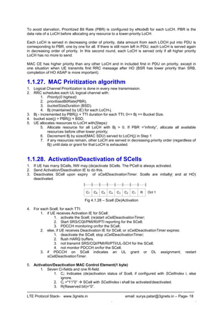 --------------------------------------------------------------------------------------------------------------------------------------
LTE Protocol Stack- www.3gnets.in email: surya.patar@3gnets.in – Page- 18
. .
To avoid starvation, Prioritized Bit Rate (PBR) is configured by eNodeB for each LoCH. PBR is the
data rate of a LoCH before allocating any resource to a lower-priority LoCH.
Each LoCH is served in decreasing order of priority, data amount from each LOCH put into PDU is
corresponding to PBR, one by one for all. If there is still room left in PDU, each LoCH is served again
in decreasing order of priority. In this second round, each LoCH is served only if all higher priority
LoCH has no more to send.
MAC CE has higher priority than any other LoCH and in included first in PDU on priority, except in
one situation when UE transmits first RRC message after HO (BSR has lower priority than SRB,
completion of HO ASAP is more important).
1.1.27. MAC Priritization algorithm
1. Logical Channel Prioritization is done in every new transmission.
2. RRC schedules each UL logical channel with:
1. Priority(0 highest)
2. prioritisedBitRate(PBR),
3. bucketSizeDuration (BSD).
4. Bj (maintained by UE) for each LoCH-j.
3. Bj - incremented by PBR(j) × TTI duration for each TTI; 0<= Bj <= Bucket Size.
4. bucket size(j) = PBR(j) × BSD;
5. UE allocates resources to LoCH with(Steps):
5. Allocate resource for all LoCH with Bj > 0. If PBR =“infinity”, allocate all available
resources before other lower priority;
6. Decrement Bj by sizeof(MAC SDU) served to LoCH(j) in Step 1
7. if any resources remain, other LoCH are served in decreasing priority order (regardless of
Bj) until data or grant for that LoCH is exhausted.
1.1.28. Activation/Deactivation of SCells
1. If UE has many SCells, NW may (de)activate SCells. The PCell is always activated.
2. Send Activation/Deactivation IE to do this.
3. Deactivates SCell upon expiry of sCellDeactivationTimer. Scells are initially( and at HO)
deactivated.
Fig 4.1.28 – Scell (De)Activation
4. For each Scell, for each TTI:
1. if UE receives Activation IE for SCell:
1. activate the Scell; (re)start sCellDeactivationTimer;
2. Start SRS/CQI/PMI/RI/PTI reporting for the SCell;
3. PDCCH monitoring on/for the SCell;
2. else, if UE receives Deactivation IE for SCell; or sCellDeactivationTimer expires:
1. deactivate the SCell; stop sCellDeactivationTimer;
2. flush HARQ buffers.
3. not transmit SRS/CQI/PMI/RI/PTI/UL-SCH for the SCell;
4. not monitor PDCCH on/for the SCell;
3. if PDCCH on SCell indicates an UL grant or DL assignment; restart
sCellDeactivationTimer.
5. Activation/Deactivation MAC Control Element(1 byte)
1. Seven Ci-fields and one R-field.
1. Ci: Indicates (de)activation status of Scell, if configured with SCellIndex i, else
ignore.
2. Ci ="1“/”0”  SCell with SCellIndex i shall be activated/deactivated.
3. R(Reserved bit)=“0”.
Oct 1C6C7 C5 C4 C3 C2 C1 R
 