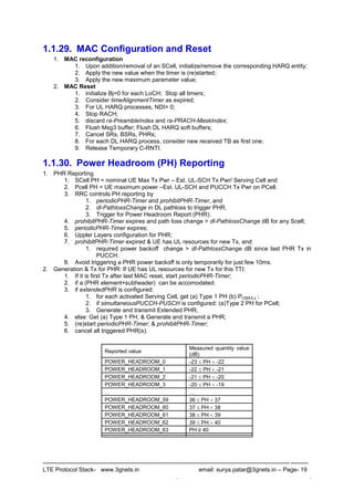 --------------------------------------------------------------------------------------------------------------------------------------
LTE Protocol Stack- www.3gnets.in email: surya.patar@3gnets.in – Page- 19
. .
1.1.29. MAC Configuration and Reset
1. MAC reconfiguration
1. Upon addition/removal of an SCell, initialize/remove the corresponding HARQ entity;
2. Apply the new value when the timer is (re)started;
3. Apply the new maximum parameter value;
2. MAC Reset
1. initialize Bj=0 for each LoCH; Stop all timers;
2. Consider timeAlignmentTimer as expired;
3. For UL HARQ processes, NDI= 0;
4. Stop RACH;
5. discard ra-PreambleIndex and ra-PRACH-MaskIndex;
6. Flush Msg3 buffer; Flush DL HARQ soft buffers;
7. Cancel SRs, BSRs, PHRs;
8. For each DL HARQ process, consider new received TB as first one;
9. Release Temporary C-RNTI.
1.1.30. Power Headroom (PH) Reporting
1. PHR Reporting
1. SCell PH = nominal UE Max Tx Pwr – Est. UL-SCH Tx Pwr/ Serving Cell and
2. Pcell PH = UE maximum power –Est. UL-SCH and PUCCH Tx Pwr on PCell.
3. RRC controls PH reporting by
1. periodicPHR-Timer and prohibitPHR-Timer, and
2. dl-PathlossChange in DL pathloss to trigger PHR.
3. Trigger for Power Headroom Report (PHR):
4. prohibitPHR-Timer expires and path loss change > dl-PathlossChange dB for any Scell;
5. periodicPHR-Timer expires;
6. Uppler Layers configuration for PHR;
7. prohibitPHR-Timer expired & UE has UL resources for new Tx, and:
1. required power backoff change > dl-PathlossChange dB since last PHR Tx in
PUCCH.
8. Avoid triggering a PHR power backoff is only temporarily for just few 10ms.
2. Generation & Tx for PHR: If UE has UL resources for new Tx for this TTI:
1. If it is first Tx after last MAC reset, start periodicPHR-Timer;
2. if a (PHR element+subheader) can be accomodated:
3. if extendedPHR is configured:
1. for each activated Serving Cell, get (a) Type 1 PH (b) PCMAX,c ;
2. if simultaneousPUCCH-PUSCH is configured: (a)Type 2 PH for PCell;
3. Generate and transmit Extended PHR;
4. else: Get (a) Type 1 PH; & Generate and transmit a PHR;
5. (re)start periodicPHR-Timer; & prohibitPHR-Timer;
6. cancel all triggered PHR(s).
Reported value
Measured quantity value
(dB)
POWER_HEADROOM_0 -23  PH  -22
POWER_HEADROOM_1 -22  PH  -21
POWER_HEADROOM_2 -21  PH  -20
POWER_HEADROOM_3 -20  PH  -19
 
POWER_HEADROOM_59 36  PH  37
POWER_HEADROOM_60 37  PH  38
POWER_HEADROOM_61 38  PH  39
POWER_HEADROOM_62 39  PH  40
POWER_HEADROOM_63 PH ≥ 40
 