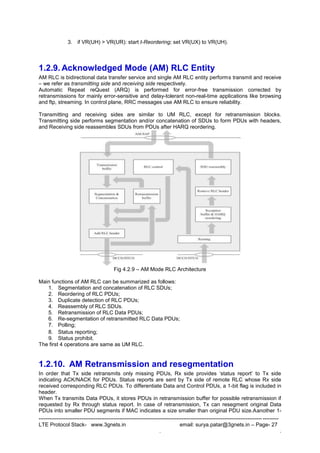 --------------------------------------------------------------------------------------------------------------------------------------
LTE Protocol Stack- www.3gnets.in email: surya.patar@3gnets.in – Page- 27
. .
3. if VR(UH) > VR(UR): start t-Reordering; set VR(UX) to VR(UH).
1.2.9. Acknowledged Mode (AM) RLC Entity
AM RLC is bidirectional data transfer service and single AM RLC entity performs transmit and receive
– we refer as transmitting side and receiving side respectively.
Automatic Repeat reQuest (ARQ) is performed for error-free transmission corrected by
retransmissions for mainly error-sensitive and delay-tolerant non-real-time applications like browsing
and ftp, streaming. In control plane, RRC messages use AM RLC to ensure reliability.
Transmitting and receiving sides are similar to UM RLC, except for retransmission blocks.
Transmitting side performs segmentation and/or concatenation of SDUs to form PDUs with headers,
and Receiving side reassembles SDUs from PDUs after HARQ reordering.
Fig 4.2.9 – AM Mode RLC Architecture
Main functions of AM RLC can be summarized as follows:
1. Segmentation and concatenation of RLC SDUs;
2. Reordering of RLC PDUs;
3. Duplicate detection of RLC PDUs;
4. Reassembly of RLC SDUs.
5. Retransmission of RLC Data PDUs;
6. Re-segmentation of retransmitted RLC Data PDUs;
7. Polling;
8. Status reporting;
9. Status prohibit.
The first 4 operations are same as UM RLC.
1.2.10. AM Retransmission and resegmentation
In order that Tx side retransmits only missing PDUs, Rx side provides „status report‟ to Tx side
indicating ACK/NACK for PDUs. Status reports are sent by Tx side of remote RLC whose Rx side
received corresponding RLC PDUs. To differentiate Data and Control PDUs, a 1-bit flag is included in
header.
When Tx transmits Data PDUs, it stores PDUs in retransmission buffer for possible retransmission if
requested by Rx through status report. In case of retransmission, Tx can resegment original Data
PDUs into smaller PDU segments if MAC indicates a size smaller than original PDU size.Aanother 1-
 