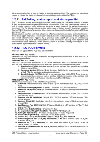 --------------------------------------------------------------------------------------------------------------------------------------
LTE Protocol Stack- www.3gnets.in email: surya.patar@3gnets.in – Page- 28
. .
bit re-segmentation flag is used in header to indicate resegmentation. The receiver can use status
reports to indicate the status of individual retransmitted segments, not just full PDUs.
1.2.11. AM Polling, status report and status prohibit
The Tx entity can request a status report from peer receiving side, by 1-bit polling indicator in header
& then use status reports to select PDUs to be retransmitted. When peer receiving side receives a
poll, it checks reception buffer status and transmits a status report at the earliest transmission
opportunity. The Rx side can also generate a status report of its own accord if it detects a reception
failure of PDU. Detection of a reception failure triggers a status report instead of considering PDUs as
permanently lost.
Status reports is carefully controlled & has trade-off between transmission delay and radio efficiency.
More status report means less transmission delay but wastes radio resources. If status reports are
sent whilst retransmissions triggered by a previous status report still going on, unnecessary
retransmissions may result more resource/time waste and may be causing more duplicates and
retransmission waste. Therefore, „status prohibit‟ function is available, whereby transmission of new
status reports is prohibited while a timer is running.
1.2.12. RLC PDU Formats
There are two types of PDU- RLC Data & Control PDU.
TM Data (TMD) PDU Format
TMD PDU has only data field and no headers. No segmentation/concatenation is done and SDU is
directly mapped to PDU.
UM Data (UMD) PDU Format
UMD PDU has data field and header. SDUs can be segmented and/or concatenated. PDU header
also has fixed part and extension part (only when data field contains multiple SDU segment.
1. Framing Info (FI)-2bit. Indicates whether first and last data field elements are complete
SDUs or partial SDUs.
2. Sequence Number (SN)-5 or 10 bit. SN allows Rx RLC entity unambiguously to identify
a UMD PDU, for reordering and duplicate-detection.
3. Length Indicator (LI)-11bit. Length of corresponding data field in PDU. There is one-to-
one correspondence between each LI and data field element, except for the last data field
element for which no LI fields as it can be deduced from PDU size.
AM Data (AMD) PDU Format
AMD formats are managed by the list of following variavles:
1. Data field - Max Data field size =max TB size – (MAC PDU header size +RLC PDU header
size).
2. Sequence Number (SN) field(5 or 10bits) - 10 bits for AMD. 5/10 bits for UMD.
3. Extension bit (E) field (1bit) –(”0”-data field follows; “1”-set(E,LI) follows) either from fixed
part or LI.
4. Length Indicator (LI) field (11bits) - PDU Data field element length in byte. First LI for first
data field and so on.
5. Framing Info (FI) field(2bits)- “00”-full SDU, “01”-first segment, “10”-last segment, “11”-
middle segment.
6. Segment Offset (SO) field(15bit) - the first byte position(in bytes) of PDU segment within
original PDU.
7. Last Segment Flag (LSF) field(1bit)-”0”-segment last byte is NOT last byte of PDU; “1”- last
segment of PDU.
8. Data/Control (D/C) field(1bit) – “0”-control; “1”-data
9. Re-segmentation Flag (RF) field(1bit) – “0”-PDU; “1”-PDU Segment
10. Polling bit (P) field(1bit) – “0”-Status not requested; “1”-Status Requested.
11. Reserved 1 (R1) field(1bit) – Reserved, set to 0, to be ignored.
12. Control PDU Type (CPT) field(3bits)- “000”-STATUS PDU, rest reserved.
13. Acknowledgement SN (ACK_SN) field(10bits) – All SN‟s received upto “ACK_SN-
1”(Except NACK_SN).
14. Extension bit 1 (E1) field(1bit)-”0”- NO more sets of(NACK_SN,E1,E2); ”1”-set of
(NACK_SN,E1,E2) follows.
15. Negative Acknowledgement SN (NACK_SN) field(10bits) – SN of the detected lost PDU at
receiving RLC.
 