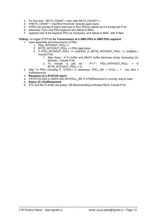 --------------------------------------------------------------------------------------------------------------------------------------
LTE Protocol Stack- www.3gnets.in email: surya.patar@3gnets.in – Page- 31
. .
3. For first time, RETX_COUNT = zero; else RETX_COUNT++;
4. if RETX_COUNT = maxRetxThreshold: Indicate upper layer;
5. if PDU can entirely fit within total size of RLC PDU(s) deliver as it is except set P bit.
6. otherwise: Form new PDU segment and deliver to MAC.
7. segment rest of the segment PDU as necessary, and deliver to MAC, with P field.
Polling - to trigger STATUS for Transmission of a AMD PDU or AMD PDU segment
1. Upon assembly and transmission of PDU:
1. PDU_WITHOUT_POLL++;
2. BYTE_WITHOUT_POLL += PDU data bytes.
3. if (PDU_WITHOUT_POLL >= pollPDU) or (BYTE_WITHOUT_POLL >= pollByte) -
include P bit.
1. Also check - if Tx buffer and (Re)Tx buffer becomes empty (excluding Un-
ACKed) – include P bit.
2. To include a poll bit: P=“1”; PDU_WITHOUT_POLL = 0;
BYTE_WITHOUT_POLL = 0;
2. After Tx PDU including P, VT(S)++ if necessary: POLL_SN = VT(S) – 1; (re) start t-
PollRetransmit
3. Reception of a STATUS report
4. if STATUS ACK or NACK with SN=POLL_SN: If t-PollRetransmit is running: stop & reset.
5. Expiry of t-PollRetransmit
6. If Tx and Re-Tx buffer are empty OR Retransmitting UnAcked PDUs: Include P bit.
 