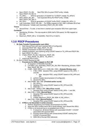 --------------------------------------------------------------------------------------------------------------------------------------
LTE Protocol Stack- www.3gnets.in email: surya.patar@3gnets.in – Page- 37
. .
 Next_PDCP_TX_SN- Next PDU SN of a given PDCP entity. Initially
Next_PDCP_TX_SN =0.
 TX_HFN - HFN for generation of COUNT for Tx PDCP. Initially TX_HFN=0.
 Next_PDCP_RX_SN - next expected SN by Rx PDCP entity. Initially
Next_PDCP_RX_SN= 0.
 RX_HFN - HFN for generation of COUNT forRx PDCP. Initially RX_HFN = 0.
 Last_Submitted_PDCP_RX_SN - For DRBs mapped on RLC AM it indicates SN of last
SDU delivered. Initially Last_Submitted_PDCP_RX_SN =4095.
Timers
 discardTimer – Tx side, a new timer is started upon reception SDU from upper layer.
Constants
 Reordering_Window - The size equals to 2048 (half of SN space), for RB mapped on
RLC AM.
 Maximum_PDCP_SN is: 12 bit(4095), 7bit(127) or 5 bit(31).
1.3.8 PDCP Procedures
1. DL Data Transfer Procedures(for each SDU)
1. Start discardTimer with each received SDU (if configured);
2. associate PDCP SN = Next_PDCP_TX_SN;
3. Header compression of SDU (if configured);
4. Integrity protection, and ciphering using COUNT based on TX_HFN and PDCP SN;
5. Next_PDCP_TX_SN++;
6. if Next_PDCP_TX_SN > Maximum_PDCP_SN:
1. Next_PDCP_TX_SN=0; TX_HFN++;
7. submit the PDU to RLC.
2. DL RLC PDCP Receive for AM
1. Procedures for DRBs mapped on RLC AM
1. At reception of PDU(SN) from RLC:
2. Let SSN= Last_Submitted_PDCP_RX_SN, RW= Reordering_Window, RSN=
Next_PDCP_RX_SN
3. if (SN – SSN> RW) or (0 <= SSN–SN < RW): (Outside Window area)
1. if SN > RSN: decipher PDU, using COUNT based on RX_HFN - 1
and SN;
1. else: decipher PDU, using COUNT based on RX_HFN and
SN;
2. perform header decompression (if configured);
3. discard this SDU;
4. else if RSN– SN > RW: (Finished earlier round)
1. RX_HFN++;
2. Decipher PDU using COUNT based on RX_HFN and SN;
3. RSN=SN + 1;
5. else if (SN – RSN)>= RW, (SN of Prev round)
1. Decipher PDU using COUNT based on RX_HFN – 1 and SN;
6. else if SN >= RSN: (Normal Next)
1. Decipher PDU using COUNT based on RX_HFN and SN;
2. RSN=SN + 1;
3. if RSN> Maximum_PDCP_SN: RSN =0; RX_HFN++;
7. else if SN < RSN: (Normal Earlier)
1. Decipher PDU using COUNT based on RX_HFN and SN;
2. if PDU is not discarded in earlier process:
1. Perform deciphering and header decompression for PDU.
2. Store this SDU (Unless same SN is stored already, then discard this SDU).
3. if PDU is not received due to re-establishment of RLC:
1. In sequence, all stored SDU(s) with associated COUNT < COUNT
associated with received SDU;
2. Process stored SDU(s) with consecutively COUNT starting from
COUNT of received SDU;
3. SSN=SN of the last SDU delivered;.
 