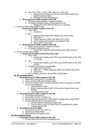 --------------------------------------------------------------------------------------------------------------------------------------
LTE Protocol Stack- www.3gnets.in email: surya.patar@3gnets.in – Page- 38
. .
4. else if SN = SSN+ 1 or SN = SSN– Maximum_PDCP_SN:
1. deliver all stored SDU(s) with consecutively COUNT starting from
COUNT of received SDU;
2. SSN=SN of the last SDU delivered.
3. RN procedures for DRBs mapped on RLC AM
1. RN follows same procedure + Integrity verification.
2. On Integrity verification failure, discard Data PDU, and
1. Readjust RX_HFN, RSN and SSN, as if no reception.
3. DL RLC PDCP Receive DRB for UM
1. Procedures for DRBs mapped on RLC UM
1. if SN < RSN:
1. RX_HFN++;
2. else
1. decipher PDU using COUNT based on RX_HFN and SN;
2. RSN= SN + 1;
3. if RSN> Maximum_PDCP_SN: RSN=0; RX_HFN++;
4. perform header decompression of deciphered PDU;
5. deliver SDU to upper layer.
2. RN procedures for DRBs mapped on RLC UM
1. Follow same procedure + Integrity verification.
2. On Integrity verification failure:
1. discard PDU. Reset RX_HFN and RSN as if no SDU reception.
4. DL RLC PDCP Receive SRB
1. Procedures for SRBs received from Lower Layer
1. if SN < RSN:
1. decipher and integrity_check PDU using COUNT based on RX_HFN
+ 1 and SN;
2. else:
1. decipher and integrity_check PDU using COUNT based on RX_HFN
and SN;
3. if integrity_check pass or not applicable:
1. if SN < RSN: RX_HFN++;
2. RSN=SN + 1; if RSN > Maximum_PDCP_SN: RSN=0; RX_HFN++;
3. deliver SDU;
4. else, if integrity_check fails: discard PDU; Indicate failure.
UL Re-establishment
1. Re-establishment for DRBs mapped on RLC AM
1. Reset ROHC protocol for UL (if configured);
2. Apply ciphering; if RN, apply integrity_check;
3. From first un-ACKed SDU, (re)transmit SDUs(with SNs) in sequence of COUNT
prior to re-establishment :
1. perform ROHC of SDU;
2. perform ciphering using COUNT; if RN, perform integrity_check using
COUNT;
3. submit Data PDU to RLC.
2. Re-establishment for DRBs mapped on RLC UM
1. reset ROHC protocol for UL;
2. Next_PDCP_TX_SN = TX_HFN = 0;
3. perform ciphering using COUNT; if RN, perform integrity_check using COUNT;
4. for each SDU(with SN) not submitted to RLC:
1. consider SDUs as received from upper layer;
2. Transmit SDUs in order of COUNT prior to re-establishment, without
restarting discardTimer.
3. Re-establishment of for SRBs
1. Next_PDCP_TX_SN = TX_HFN = 0;
2. discard stored SDUs/PDUs;
3. apply ciphering and integrity_check.
DL Re-establishments
1. Re-establishment for DRBs mapped on RLC AM
1. Process PDUs from RLC due to re-establishment;
 