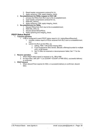 --------------------------------------------------------------------------------------------------------------------------------------
LTE Protocol Stack- www.3gnets.in email: surya.patar@3gnets.in – Page- 39
. .
2. Reset header compression protocol for UL;
3. Apply ciphering; if RN, apply integrity_check;
2. Re-establishment for DRBs mapped on RLC UM
1. process the PDUs from RLC due to the re-establishment;
2. reset header compression protocol for UL;
3. RSN=RX_HFN=0;
4. Apply ciphering; if RN, apply integrity_check;
3. Re-establishment for SRBs
1. Discard PDUs from RLC due to the re-establishment;
2. RSN=RX_HFN =0;
3. discard stored SDUs/PDUs;
4. Apply ciphering and integrity_check;
PDCP Status Report
1. Transmit operation
1. if RB is configured to send PDCP status report in UL (statusReportRequired),
1. compile a status report of PDUs received from RLC due to re-establishment,
and
2. submit it to RLC as first PDU, by:
1. setting FMS = SN of first missing SDU;
2. if out-of-sequence SDU stored, allocate a Bitmap(rounded to multiple
of 8) of SN stored.
3. Set „0‟=SNs not received or decompression failed; Set “1” for the
rest.
2. Receive operation
1. When PDCP status report is received in UL, RB of AM:
2. for each SDU, with (bit= '1„) or (COUNT <COUNT of FMS SDU), successful delivery
is confirmed.
3. PDCP discard
1. When discardTimer expires for SDU, or successful delivery is confirmed, discard
SDU.
 