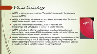 Wimax Technology
 WiMAX is also an acronym meaning “Worldwide Interoperability for Microwave
Access (WiMAX)
 WiMAX is an IP based, wireless broadband access technology Data Transmission
speed increased from 144kbps- 2Mbps.
 It provides performance similar to 802.11/Wi-Fi networks with
the coverage and QOS (quality of service) of cellular networks.
 WiMAX technology is offering very high speed broadband access to mobile
internet. When you are using 20MHz the data rate can be high up to 74Mbps. you
are using 20MHz the data rate can be high up to 74Mbps.
 WiMAX technology is increasing rapidly because it supports lots of modulation and
error correction facility to user. It also allowing a user that they could change the
scheme according to channel condition. (AMC) Adaptive Modulation and Coding is
a valuable method to exploit throughput in a varying channel.
 
