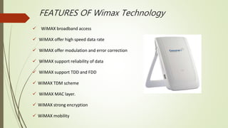 FEATURES OF Wimax Technology
 WiMAX broadband access
 WiMAX offer high speed data rate
 WiMAX offer modulation and error correction
 WiMAX support reliability of data
 WiMAX support TDD and FDD
 WiMAX TDM scheme
 WiMAX MAC layer.
 WiMAX strong encryption
 WiMAX mobility
 