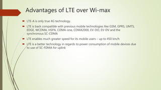 Advantages of LTE over Wi-max
 LTE-A is only true 4G technology.
 LTE is back compatible with previous mobile technologies like GSM, GPRS, UMTS,
EDGE, WCDMA, HSPA, CDMA-one, CDMA2000, EV-DO, EV-DV and the
synchronous SC-CDMA
 LTE enables much greater speed for its mobile users – up to 450 km/h
 LTE is a better technology in regards to power consumption of mobile devices due
to use of SC-FDMA for uplink
 