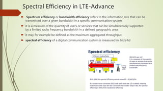 Spectral Efficiency in LTE-Advance
 Spectrum efficiency or bandwidth efficiency refers to the information rate that can be
transmitted over a given bandwidth in a specific communication system.
 It is a measure of the quantity of users or services that can be simultaneously supported
by a limited radio frequency bandwidth in a defined geographic area.
 It may for example be defined as the maximum aggregated throughput.
 spectral efficiency of a digital communication system is measured in bit/s/Hz
 