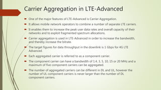 Carrier Aggregation in LTE-Advanced
 One of the major features of LTE-Advanced is Carrier Aggregation.
 It allows mobile network operators to combine a number of separate LTE carriers.
 It enables them to increase the peak user data rates and overall capacity of their
networks and to exploit fragmented spectrum allocations.
 Carrier aggregation is used in LTE-Advanced in order to increase the bandwidth,
and thereby increase the bitrate.
 The target figures for data throughput in the downlink is 1 Gbps for 4G LTE
Advanced.
 Each aggregated carrier is referred to as a component carrier.
 The component carrier can have a bandwidth of 1.4, 3, 5, 10, 15 or 20 MHz and a
maximum of five component carriers can be aggregated.
 The number of aggregated carriers can be different in DL and UL, however the
number of UL component carriers is never larger than the number of DL
component carriers.
 